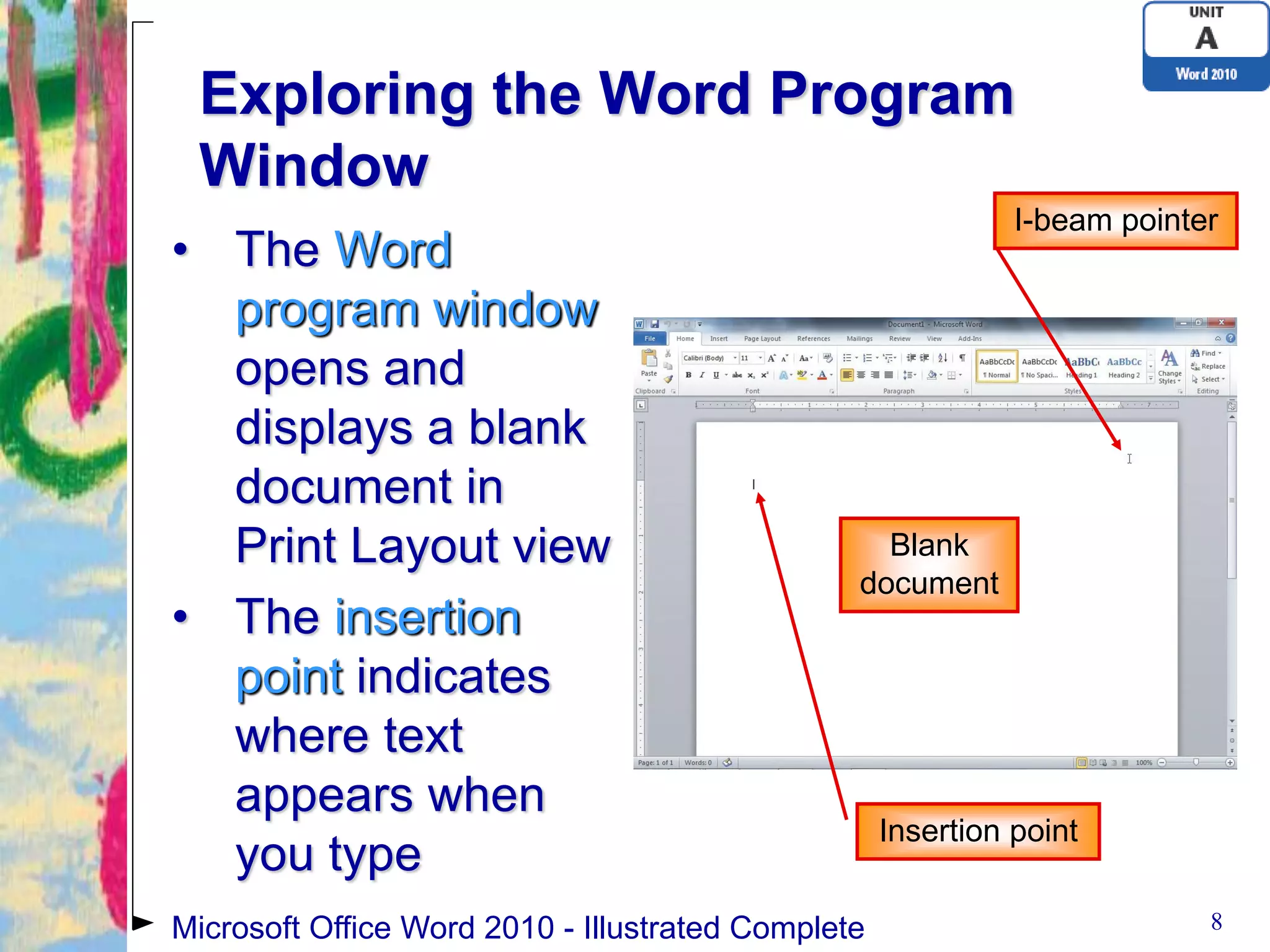 Exploring the Word Program
 Window
                                                              I-beam pointer
• The Word
  program window
  opens and
  displays a blank
  document in
  Print Layout view                               Blank
                                                document
• The insertion
  point indicates
  where text
  appears when
                                                    Insertion point
  you type
Microsoft Office Word 2010 - Illustrated Complete                          8
 