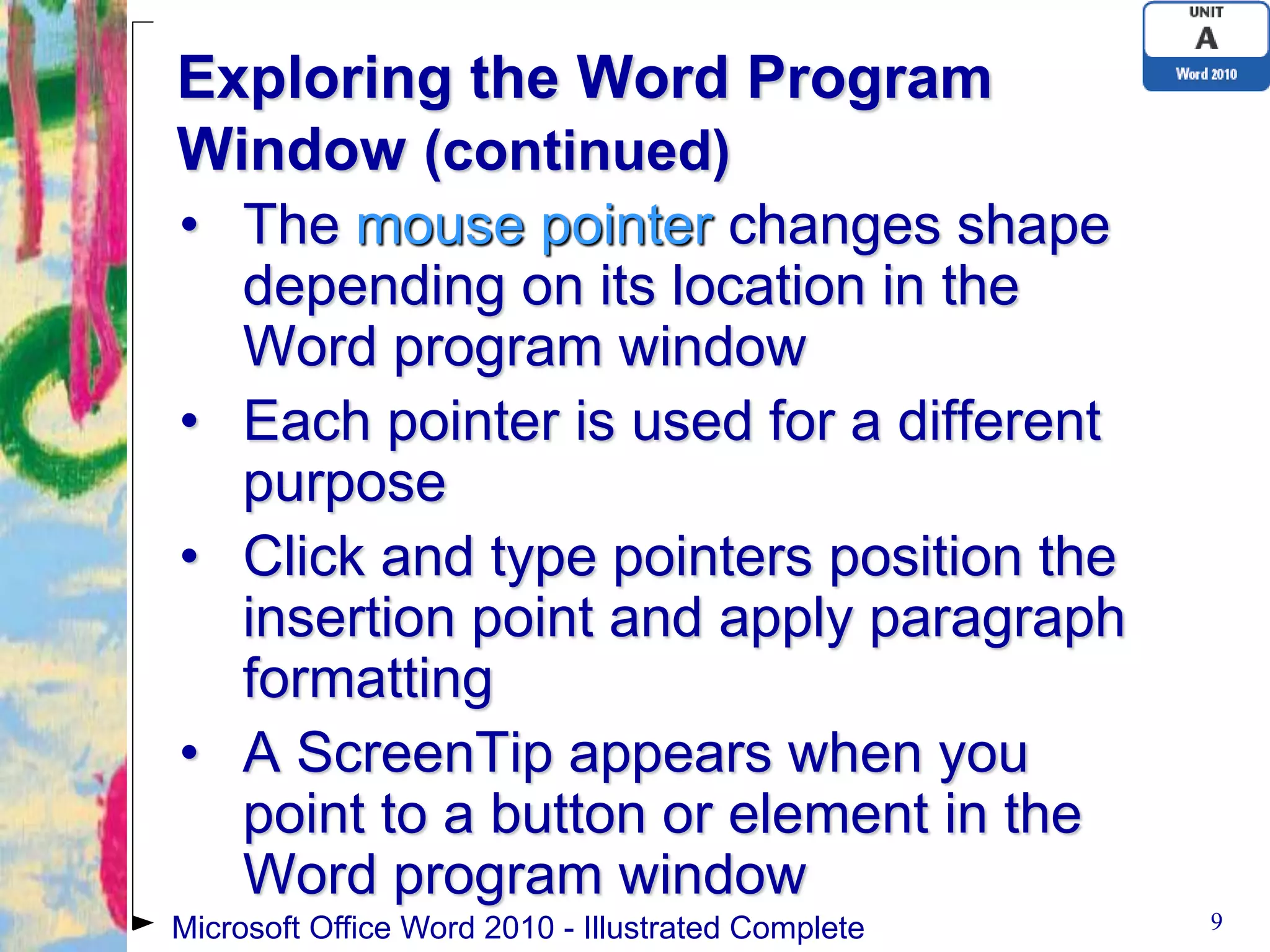 Exploring the Word Program
Window (continued)
• The mouse pointer changes shape
  depending on its location in the
  Word program window
• Each pointer is used for a different
  purpose
• Click and type pointers position the
  insertion point and apply paragraph
  formatting
• A ScreenTip appears when you
  point to a button or element in the
  Word program window
Microsoft Office Word 2010 - Illustrated Complete   9
 