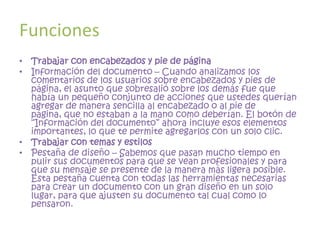 Funciones
• Trabajar con encabezados y pie de página
• Información del documento – Cuando analizamos los
  comentarios de los usuarios sobre encabezados y pies de
  página, el asunto que sobresalió sobre los demás fue que
  había un pequeño conjunto de acciones que ustedes querían
  agregar de manera sencilla al encabezado o al pie de
  página, que no estaban a la mano como deberían. El botón de
  “Información del documento” ahora incluye esos elementos
  importantes, lo que te permite agregarlos con un solo clic.
• Trabajar con temas y estilos
• Pestaña de diseño – Sabemos que pasan mucho tiempo en
  pulir sus documentos para que se vean profesionales y para
  que su mensaje se presente de la manera más ligera posible.
  Esta pestaña cuenta con todas las herramientas necesarias
  para crear un documento con un gran diseño en un solo
  lugar, para que ajusten su documento tal cual como lo
  pensaron.
 