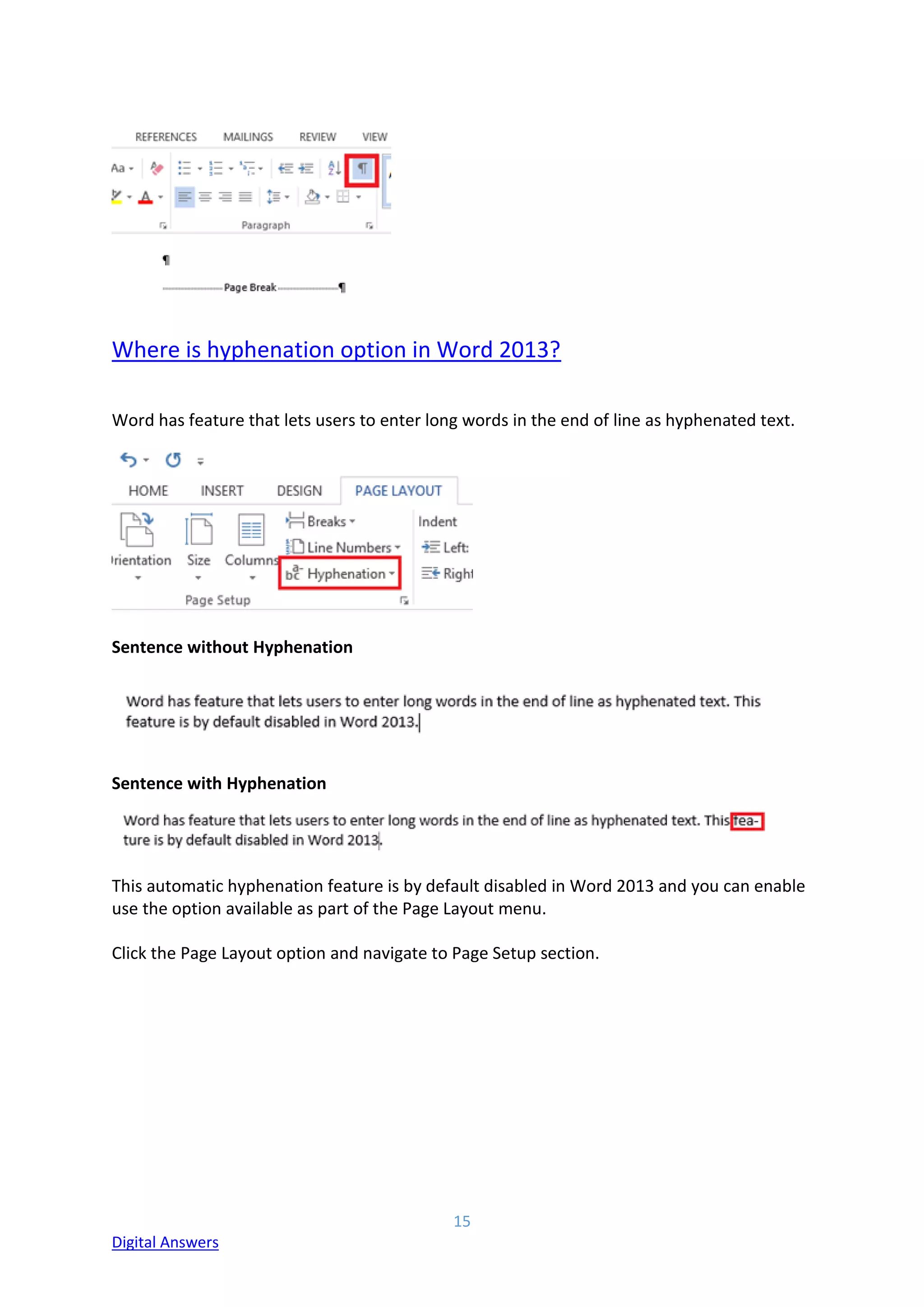 15
Digital Answers
Where is hyphenation option in Word 2013?
Word has feature that lets users to enter long words in the end of line as hyphenated text.
Sentence without Hyphenation
Sentence with Hyphenation
This automatic hyphenation feature is by default disabled in Word 2013 and you can enable
use the option available as part of the Page Layout menu.
Click the Page Layout option and navigate to Page Setup section.
 
