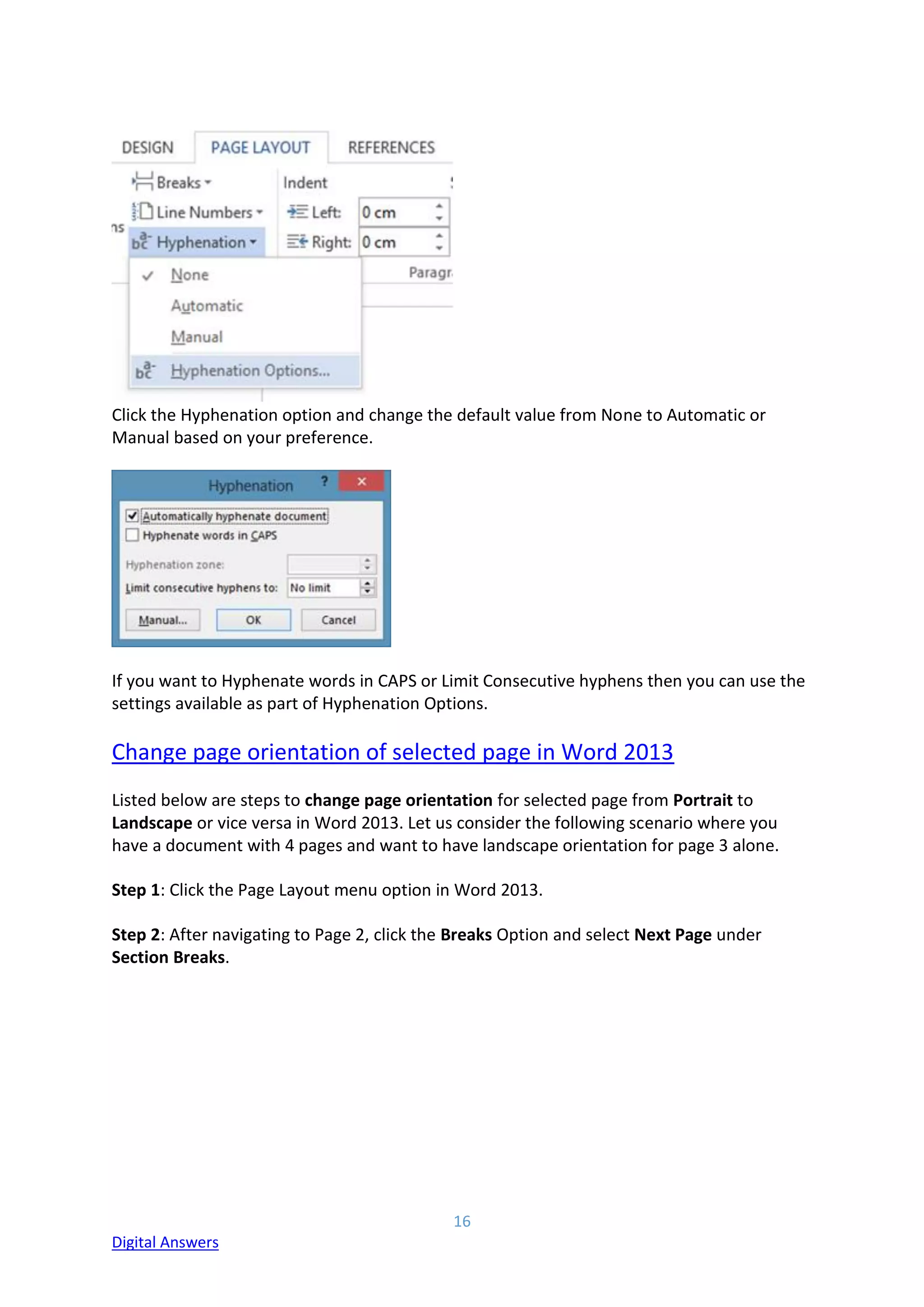 16
Digital Answers
Click the Hyphenation option and change the default value from None to Automatic or
Manual based on your preference.
If you want to Hyphenate words in CAPS or Limit Consecutive hyphens then you can use the
settings available as part of Hyphenation Options.
Change page orientation of selected page in Word 2013
Listed below are steps to change page orientation for selected page from Portrait to
Landscape or vice versa in Word 2013. Let us consider the following scenario where you
have a document with 4 pages and want to have landscape orientation for page 3 alone.
Step 1: Click the Page Layout menu option in Word 2013.
Step 2: After navigating to Page 2, click the Breaks Option and select Next Page under
Section Breaks.
 
