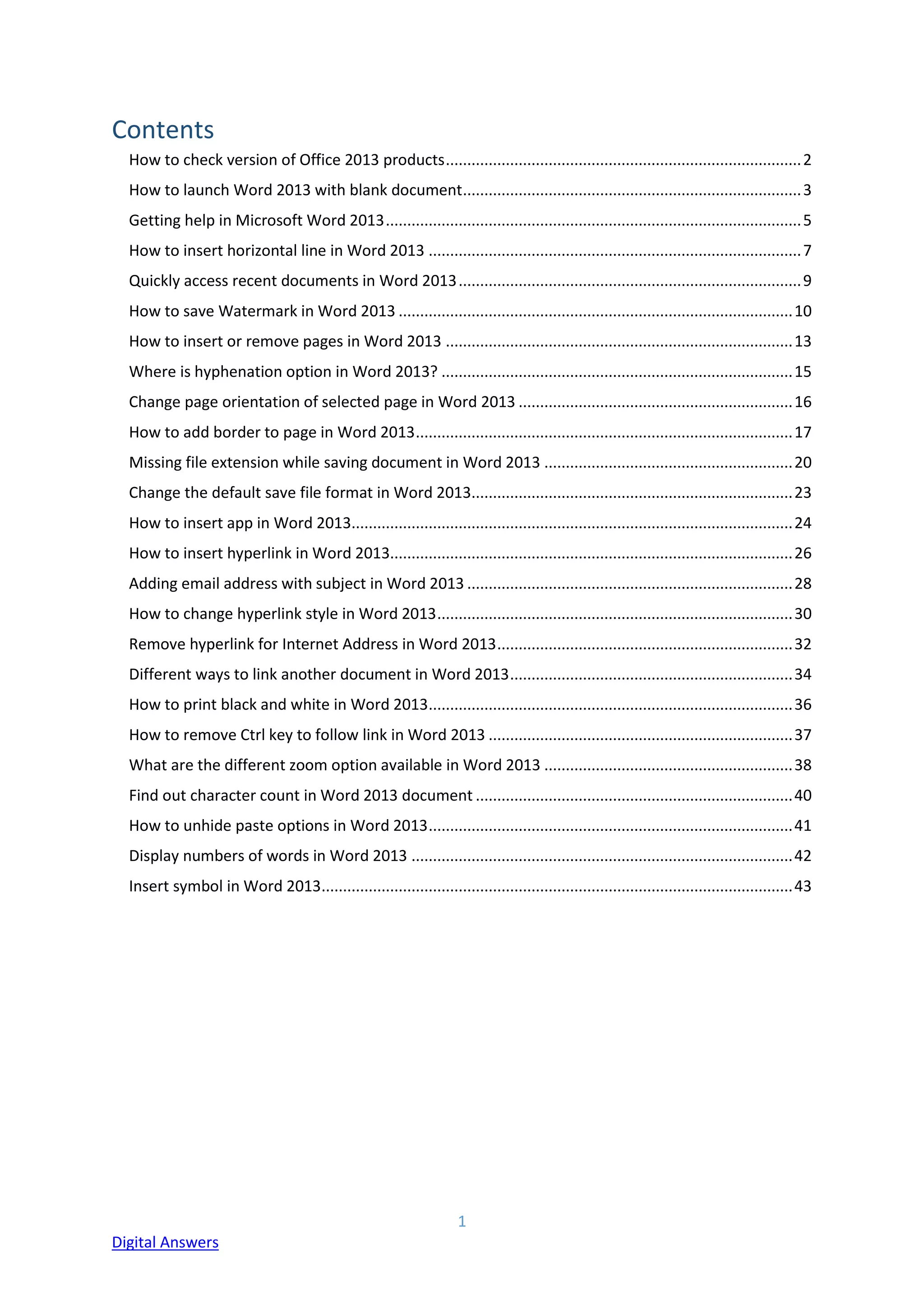 1
Digital Answers
Contents
How to check version of Office 2013 products...................................................................................2
How to launch Word 2013 with blank document...............................................................................3
Getting help in Microsoft Word 2013.................................................................................................5
How to insert horizontal line in Word 2013 .......................................................................................7
Quickly access recent documents in Word 2013................................................................................9
How to save Watermark in Word 2013 ............................................................................................10
How to insert or remove pages in Word 2013 .................................................................................13
Where is hyphenation option in Word 2013? ..................................................................................15
Change page orientation of selected page in Word 2013 ................................................................16
How to add border to page in Word 2013........................................................................................17
Missing file extension while saving document in Word 2013 ..........................................................20
Change the default save file format in Word 2013...........................................................................23
How to insert app in Word 2013.......................................................................................................24
How to insert hyperlink in Word 2013..............................................................................................26
Adding email address with subject in Word 2013 ............................................................................28
How to change hyperlink style in Word 2013...................................................................................30
Remove hyperlink for Internet Address in Word 2013.....................................................................32
Different ways to link another document in Word 2013..................................................................34
How to print black and white in Word 2013.....................................................................................36
How to remove Ctrl key to follow link in Word 2013 .......................................................................37
What are the different zoom option available in Word 2013 ..........................................................38
Find out character count in Word 2013 document ..........................................................................40
How to unhide paste options in Word 2013.....................................................................................41
Display numbers of words in Word 2013 .........................................................................................42
Insert symbol in Word 2013..............................................................................................................43
 