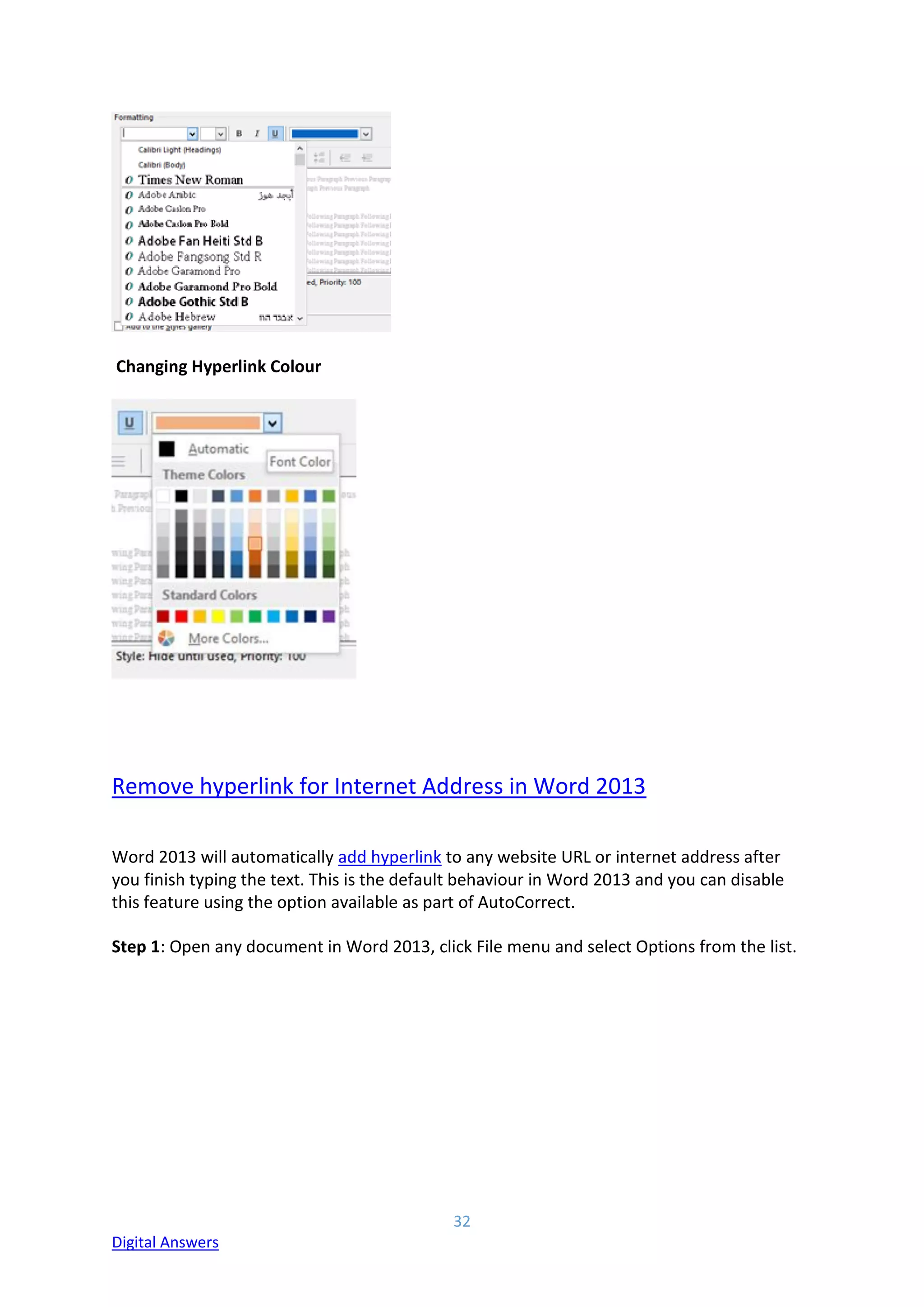 32
Digital Answers
Changing Hyperlink Colour
Remove hyperlink for Internet Address in Word 2013
Word 2013 will automatically add hyperlink to any website URL or internet address after
you finish typing the text. This is the default behaviour in Word 2013 and you can disable
this feature using the option available as part of AutoCorrect.
Step 1: Open any document in Word 2013, click File menu and select Options from the list.
 