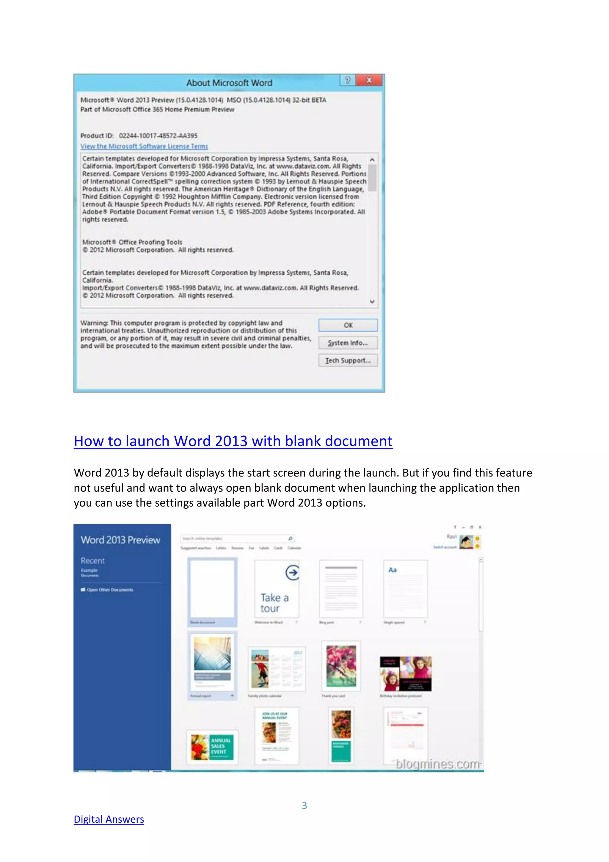 3
Digital Answers
How to launch Word 2013 with blank document
Word 2013 by default displays the start screen during the launch. But if you find this feature
not useful and want to always open blank document when launching the application then
you can use the settings available part Word 2013 options.
 