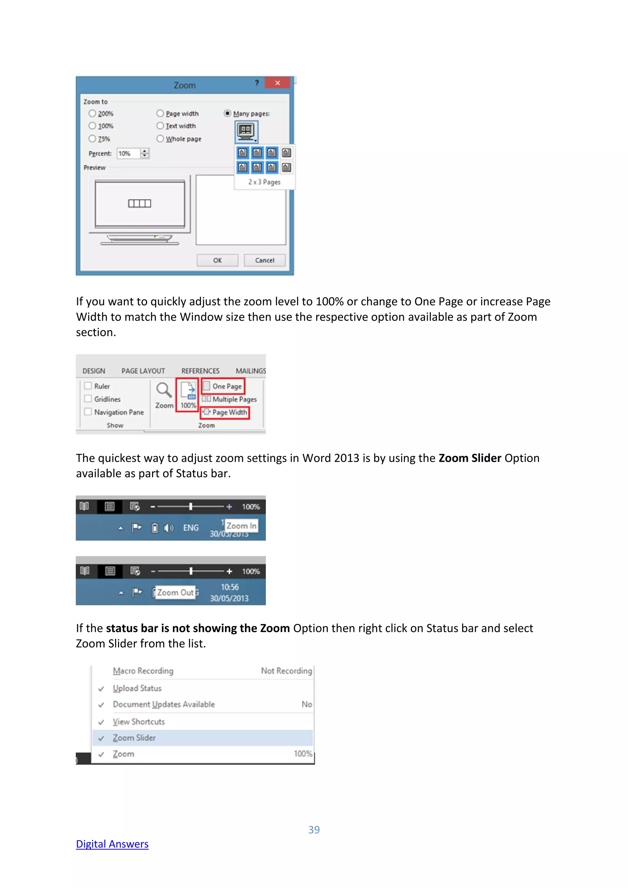 39
Digital Answers
If you want to quickly adjust the zoom level to 100% or change to One Page or increase Page
Width to match the Window size then use the respective option available as part of Zoom
section.
The quickest way to adjust zoom settings in Word 2013 is by using the Zoom Slider Option
available as part of Status bar.
If the status bar is not showing the Zoom Option then right click on Status bar and select
Zoom Slider from the list.
 