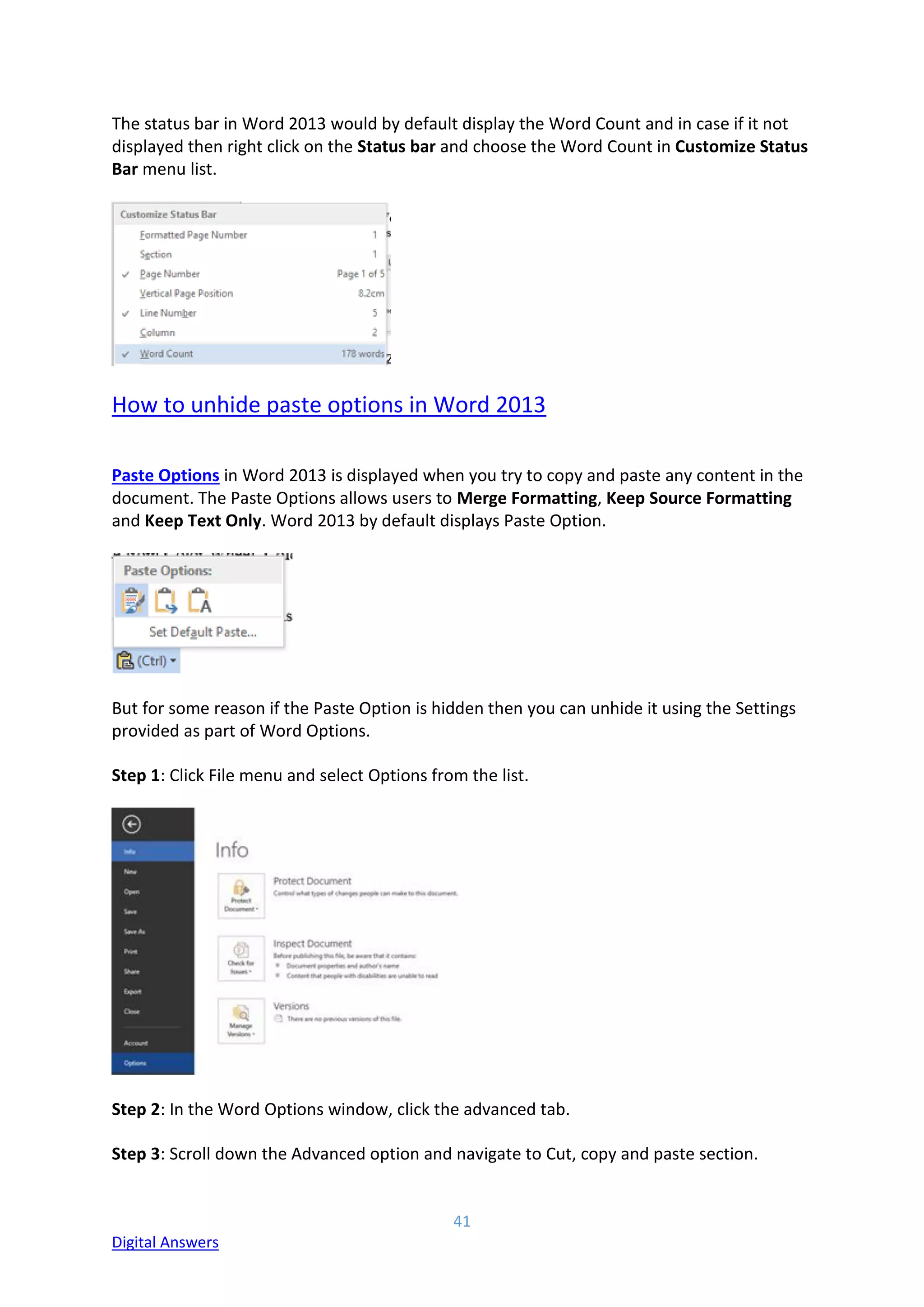 41
Digital Answers
The status bar in Word 2013 would by default display the Word Count and in case if it not
displayed then right click on the Status bar and choose the Word Count in Customize Status
Bar menu list.
How to unhide paste options in Word 2013
Paste Options in Word 2013 is displayed when you try to copy and paste any content in the
document. The Paste Options allows users to Merge Formatting, Keep Source Formatting
and Keep Text Only. Word 2013 by default displays Paste Option.
But for some reason if the Paste Option is hidden then you can unhide it using the Settings
provided as part of Word Options.
Step 1: Click File menu and select Options from the list.
Step 2: In the Word Options window, click the advanced tab.
Step 3: Scroll down the Advanced option and navigate to Cut, copy and paste section.
 