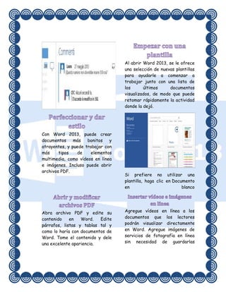 Al abrir Word 2013, se le ofrece
una selección de nuevas plantillas
para ayudarle a comenzar a
trabajar junto con una lista de
los
últimos
documentos
visualizados, de modo que puede
retomar rápidamente la actividad
donde la dejó.

Con Word 2013, puede crear
documentos
más
bonitos
y
atrayentes, y puede trabajar con
más
tipos
de
elementos
multimedia, como vídeos en línea
e imágenes. Incluso puede abrir
archivos PDF.

Abra archivo PDF y edite su
contenido
en
Word.
Edite
párrafos, listas y tablas tal y
como lo haría con documentos de
Word. Tome el contenido y dele
una excelente apariencia.

Si prefiere no utilizar una
plantilla, haga clic en Documento
en
blanco

Agregue vídeos en línea a los
documentos que los lectores
podrán visualizar directamente
en Word. Agregue imágenes de
servicios de fotografía en línea
sin necesidad de guardarlas

 