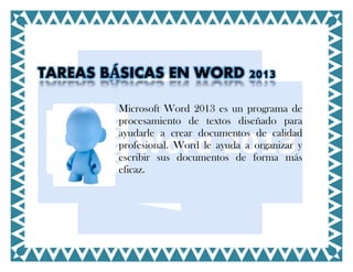 TAREAS BÁSICAS EN WORD 2013
Microsoft Word 2013 es un programa de
procesamiento de textos diseñado para
ayudarle a crear documentos de calidad
profesional. Word le ayuda a organizar y
escribir sus documentos de forma más
eficaz.

 