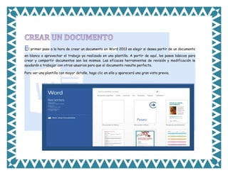l primer paso a la hora de crear un documento en Word 2013 es elegir si desea partir de un documento
en blanco o aprovechar el trabajo ya realizado en una plantilla. A partir de aquí, los pasos básicos para
crear y compartir documentos son los mismos. Las eficaces herramientas de revisión y modificación le
ayudarán a trabajar con otros usuarios para que el documento resulte perfecto.
Para ver una plantilla con mayor detalle, haga clic en ella y aparecerá una gran vista previa.

 