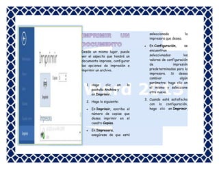 seleccionada
la
impresora que desea.


Desde un mismo lugar, puede
ver el aspecto que tendrá un
documento impreso, configurar
las opciones de impresión e
imprimir un archivo.

1. Haga
clic
en
pestaña Archivo y
en Imprimir.

la

2. Haga lo siguiente:


En Imprimir, escriba el
número de copias que
desea imprimir en el
cuadro Copias.



En Impresora,
asegúrese de que está

En Configuración,
se
encuentran
seleccionados
los
valores de configuración
de
impresión
predeterminados para la
impresora. Si desea
cambiar
algún
parámetro, haga clic en
el mismo y seleccione
otro nuevo.

3. Cuando esté satisfecho
con la configuración,
haga clic en Imprimir.

 