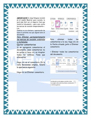 IMPORTANTE Si elige Ninguna revisión
en el cuadro Mostrar para revisión, le
será más fácil ver el Aspecto final que
tendrá el documento —pero solo oculta
las marcas de revisión temporalmente—.
Los
Cambios no se eliminan y aparecerán de
nuevo la próxima vez que alguien abra el
documento.

Para Eliminar permanentemente
las marcas de revisión, acéptelas
o rechácelas.

Quitar comentarios

Si se agregaron comentarios al
documento, esos comentarios no
se quitan si hace clic en Aceptar
todos los cambios. Tiene que
eliminarlos.
Haga clic en el comentario. En la
vista Revisiones simples, tendrá
la apariencia siguiente:
Haga clic en Eliminar comentario.

Para
eliminar
todos
los
comentarios a la vez, haga clic en
la flecha situada junto a Eliminar
comentario
> Eliminar todos los comentarios
del documento.

 