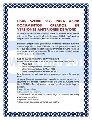 USAR WORD 2013 PARA ABRIR
DOCUMENTOS
CREADOS
EN
VERSIONES ANTERIORES DE WORD
Al abrir un documento con Microsoft Word 2013 creado en una versión
anterior de Word, se activa el modo de compatibilidad y verá Modo de
compatibilidad en la barra de título de la ventana del documento.
El modo de compatibilidad garantiza que no estarán disponibles funciones
nuevas o mejoradas en Word 2013 mientras trabaja con un documento, de
modo que las personas que usen versiones anteriores de Word tengan las
capacidades de edición completas. El modo de compatibilidad también
conserva el diseño del documento.
MODOS DEL DOCUMENTO Y COMPATIBILIDAD
Al abrir un documento en Word 2013, lo hará en uno de estos modos:
 Word 2013
 Modo de compatibilidad con Word 2010
 Modo de compatibilidad de Word 2007
 Modo de compatibilidad de Word 97-2003
Para determinar en qué modo está un documento, observe la barra de
título.
Si parece [Modo de compatibilidad] después del nombre de archivo, el
documento está en modo de compatibilidad con Word 2007, Word 2010 o
Word 97-2003. Para determinar de qué versión se trata, haga lo
siguiente:
1. Haga clic en Archivo.
2. Haga clic en Información.
3. En la sección Inspeccionar documento, haga clic en Comprobar si hay
problemas y haga clic en
Comprobar compatibilidad.
4. Haga clic en Seleccionar versiones para mostrar.

 