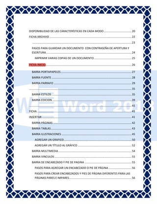 Word

DISPONIBILIDAD DE LAS CARACTERÍSTICAS EN CADA MODO .................................... 20
FICHA ARCHIVO ........................................................................................................... 22
................................................................................................................................. 23
PASOS PARA GUARDAR UN DOCUMENTO CON CONTRASEÑA DE APERTURA Y
ESCRITURA. .............................................................................................................. 24
IMPRIMIR VARIAS COPIAS DE UN DOCUMENTO ................................................. 25
................................................................................................................ 26
BARRA PORTAPAPELES ............................................................................................ 27
BARRA FUENTE ........................................................................................................ 28
BARRA PARRAFO ..................................................................................................... 29
..................................................................................................................................... 35
BARRA ESTILOS ........................................................................................................ 35
BARRA EDICION ....................................................................................................... 39
..................................................................................................................................... 41
FICHA ........................................................................................................................... 41
INSERTAR ..................................................................................................................... 41
BARRA PÁGINAS ...................................................................................................... 42
BARRA TABLAS ......................................................................................................... 43
BARRA ILUSTRACIONES ........................................................................................... 45
AGREGAR UN GRAFICO ........................................................................................ 50
AGREGAR UN TÍTULO AL GRÁFICO ...................................................................... 52
BARRA MULTIMEDIA ............................................................................................... 54
BARRA VINCULOS .................................................................................................... 55
BARRA DE ENCABEZADO Y PIE DE PAGINA ............................................................. 55
PASOS PARA AGREGAR UN ENCABEZADO O PIE DE PÁGINA .............................. 56
PASOS PARA CREAR ENCABEZADOS Y PIES DE PÁGINA DIFERENTES PARA LAS
PÁGINAS PARES E IMPARES ................................................................................. 56

 