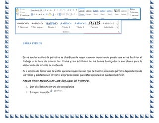 BARRA ESTILOS

Estos son los estilos de párrafos se clasifican de mayor a menor importancia puesto que estos facilitan el
trabajo a la hora de colocar los títulos y los subtítulos de los temas trabajados y son claves para la
elaboración de la tabla de contenido.
Si a la hora de tomar una de estas opciones queremos un tipo de fuente para cada párrafo dependiendo de
los temas y subtemas en el texto, es preciso saber que estas opciones se pueden modificar.

PASOS PARA MODIFICAR LOS ESTILOS DE PARRAFO.
1. Dar clic derecho en una de las opciones
2. Escoger la opción

 