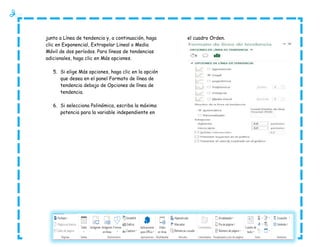 junto a Línea de tendencia y, a continuación, haga
clic en Exponencial, Extrapolar Lineal o Media
Móvil de dos períodos. Para líneas de tendencias
adicionales, haga clic en Más opciones.
5. Si elige Más opciones, haga clic en la opción
que desea en el panel Formato de línea de
tendencia debajo de Opciones de línea de
tendencia.
6. Si selecciona Polinómica, escriba la máxima
potencia para la variable independiente en

el cuadro Orden.

 