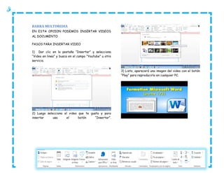 BARRA MULTIMEDIA
EN ESTA OPCION PODEMOS INSERTAR VIDEOS
AL DOCUMENTO
PASOS PARA INSERTAR VIDEO
1) Dar clic en la pestaña “Insertar” y selecciona
“Video en linea” y busca en el campo “Youtube” u otro
servicio.
3) Listo, aparecerá una imagen del video con el botón
“Play” para reproducirlo en cualquier PC.

2) Luego selecciona el video que te gusta y para
insertar
usa
el
botón
“Insertar”.

 