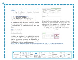 PASOS PARA AGREGAR UN ENCABEZADO O PIE DE
PÁGINA
1. Haga clic en Insertar y después en Encabezado
o Pie de página.

2. Aparecen decenas de diseños integrados, algunos
con tres columnas y otros, con tan solo una.
Desplácese entre los diseños y haga clic en el que
desee.

3. La mayoría de los encabezados contienen texto de
marcador de posición ("Título del documento" por
ejemplo). Solo tiene que escribir el texto que desee
sobre los caracteres de marcador deposición.
4. Cuando haya terminado, haga clic en Cerrar
encabezado y pie de página.

El espacio del encabezado y pie de página se muestra
ahora en la ficha Encabezado o Pie de página y en la
línea de puntos de su documento. No podrá editar el
cuerpo del documento hasta que cierre las
Herramientas de encabezado y pie de página
PASOS PARA CREAR ENCABEZADOS Y PIES DE PÁGINA DIFERENTES PARA LAS PÁGINAS PARES E IMPARES

 
