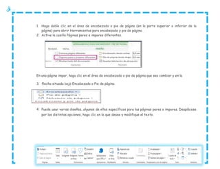 1. Haga doble clic en el área de encabezado o pie de página (en la parte superior o inferior de la
página) para abrir Herramientas para encabezado y pie de página.
2. Active la casilla Páginas pares e impares diferentes.

En una página impar, haga clic en el área de encabezado o pie de página que sea cambiar y en la
3. flecha situada bajo Encabezado o Pie de página.

4. Puede usar varios diseños, algunos de ellos específicos para las páginas pares o impares. Desplácese
por las distintas opciones, haga clic en la que desee y modifique el texto.

 
