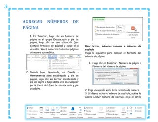 AGREGAR
PÁGINA

NÚMEROS

DE

1. En Insertar, haga clic en Número de
página en el grupo Encabezado y pie de
página, haga clic en una ubicación (por
ejemplo, Principio de página) y luego elija
un estilo. Word numerará todas las páginas
de manera automática.

.
Usar letras, números romanos o números de
capítulo
Haga lo siguiente para cambiar el formato del
número de página.
1. Haga clic en Insertar > Número de página >
Formato del número de página.

2. Cuando haya terminado, en Diseño >
Herramientas para encabezado y pie de
página, haga clic en Cerrar encabezado y
pie de página o haga doble clic en cualquier
parte fuera del área de encabezado y pie
de página

2. Elija una opción en la lista Formato de número.
3. Si desea incluir el número de capítulo, active la
casilla Incluir número de capítulo, elija el estilo

 