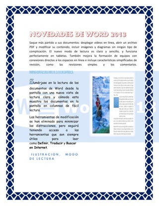 Word

Saque más partido a sus documentos: desplegar vídeos en línea, abrir un archivo
PDF y modificar su contenido, incluir imágenes y diagramas sin ningún tipo de
complicación. El nuevo modo de lectura es claro y sencillo, y funciona
perfectamente en tabletas. También mejora la formación de equipos con
conexiones directas a los espacios en línea e incluye características simplificadas de
revisión,
como
las
revisiones
simples
y
los
comentarios.

umérjase en la lectura de los
documentos de Word desde la
pantalla con una nueva vista de
lectura clara y cómoda esta
muestra los documentos en la
pantalla en columnas de fácil
lectura.
Las herramientas de modificación
se han eliminado para minimizar
las distracciones, pero seguirá
teniendo
acceso
a
las
herramientas que son siempre
útiles
para
leer
como Definir, Traducir y Buscar
en Internet.

 