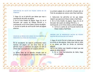 ESPECIFICAR UN SALTO DE PÁGINA ANTES DE UN
PÁRRAFO

La primera página de un párrafo situada sola al
final de una página se conoce como línea huérfana.

1. Haga clic en el párrafo que desee que vaya a
continuación del salto de página.
2. En la ficha Diseño de página, haga clic en el
Iniciador del cuadro de diálogo Párrafo y, a
continuación, en la ficha Líneas y saltos de página.
3. Active la casilla de verificación Salto de página
anterior.

1. Seleccione los párrafos en los que desee
impedir que aparezcan líneas viudas y huérfanas.
2. En la ficha Diseño de página, haga clic en el
Iniciador del cuadro de diálogo Párrafo y a
Continuación, en la ficha Líneas y saltos de página.
4. Active la casilla de verificación Control de
líneas viudas y huérfanas

COLOCAR AL MENOS DOS LÍNEAS DE UN PÁRRAFO AL
PRINCIPIO O AL FINAL DE UNA PÁGINA.

En un documento de aspecto profesional nunca
termina una página con una única línea de un
párrafo nuevo ni comienza una página con sólo la
última línea de un párrafo de la página anterior.
La última línea de un párrafo situada sola al
principio de una página se conoce como línea viuda.

IMPEDIR QUE SE PRODUZCAN SALTOS DE PÁGINA
DENTRO DE LAS FILAS DE LAS TABLAS

1. Haga clic en la fila de la tabla que no desea que
se divida en dos páginas. Seleccione toda la tabla
si no desea que ésta se divida en distintas
páginas.

NOTA Las tablas cuyo tamaño es mayor que una
página se deben dividir.

2. En la ficha Herramientas de tabla, Haga
clic en Diseño

 