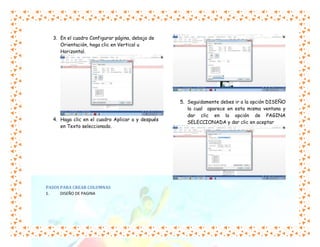 3. En el cuadro Configurar página, debajo de
Orientación, haga clic en Vertical u
Horizontal.

4. Haga clic en el cuadro Aplicar a y después
en Texto seleccionado.

PASOS PARA CREAR COLUMNAS
1.
DISEÑO DE PAGINA

5. Seguidamente debes ir a la opción DISEÑO
la cual aparece en esta misma ventana y
dar clic en la opción de PAGINA
SELECCIONADA y dar clic en aceptar

 