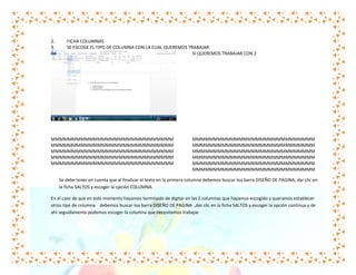 2.
3.

FICHA COLUMNAS
SE ESCOGE EL TIPO DE COLUMNA CON LA CUAL QUEREMOS TRABAJAR
SI QUEREMOS TRABAJAR CON 2

MMMMMMMMMMMMMMMMMMMMMMMMMMMMM
MMMMMMMMMMMMMMMMMMMMMMMMMMMMM
MMMMMMMMMMMMMMMMMMMMMMMMMMMMM
MMMMMMMMMMMMMMMMMMMMMMMMMMMMM
MMMMMMMMMMMMMMMMMMMMMMMMMMMMM

MMMMMMMMMMMMMMMMMMMMMMMMMMMMM
MMMMMMMMMMMMMMMMMMMMMMMMMMMMM
MMMMMMMMMMMMMMMMMMMMMMMMMMMMM
MMMMMMMMMMMMMMMMMMMMMMMMMMMMM
MMMMMMMMMMMMMMMMMMMMMMMMMMMMM
MMMMMMMMMMMMMMMMMMMMMMMMMMMMM

Se debe tener en cuenta que al finalizar el texto en la primera columna debemos buscar loa barra DISEÑO DE PAGINA, dar clic en
la ficha SALTOS y escoger la opción COLUMNA.
En el caso de que en este momento hayamos terminado de digitar en las 2 columnas que hayamos escogido y queramos establecer
otros tipo de columna debemos buscar loa barra DISEÑO DE PAGINA ,dar clic en la ficha SALTOS y escoger la opción continua y de
ahí seguidamente podemos escoger la columna que necesitemos trabajar

 
