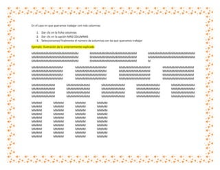 En el caso en que queramos trabajar con más columnas
1. Dar clic en la ficha columnas
2. Dar clic en la opción MAS COLUMNAS
3. Seleccionamos finalmente el número de columnas con las que queramos trabajar
Ejemplo: Ilustración de lo anteriormente explicado
MMMMMMMMMMMMMMMMMM
MMMMMMMMMMMMMMMMMM
MMMMMMMMMMMMMMMMMM
MMMMMMMMMMMM
MMMMMMMMMMMM
MMMMMMMMMMMM
MMMMMMMMMMMM
MMMMMMMMM
MMMMMMMMM
MMMMMMMMM
MMMMMMMMM
MMMM
MMMM
MMMM
MMMM
MMMM
MMMM
MMMM
MMMM
MMMM
MMMM

MMMM
MMMM
MMMM
MMMM
MMMM
MMMM
MMMM
MMMM
MMMM
MMMM

MMMMMMMMMMMMMMMMMM
MMMMMMMMMMMMMMMMMM
MMMMMMMMMMMMMMMMMM

MMMMMMMMMMMM
MMMMMMMMMMMM
MMMMMMMMMMMM
MMMMMMMMMMMM
MMMMMMMMM
MMMMMMMMM
MMMMMMMMM
MMMMMMMMM
MMMM
MMMM
MMMM
MMMM
MMMM
MMMM
MMMM
MMMM
MMMM
MMMM

MMMMMMMMMMMM
MMMMMMMMMMMM
MMMMMMMMMMMM
MMMMMMMMMMMM

MMMMMMMMM
MMMMMMMMM
MMMMMMMMM
MMMMMMMMM
MMMM
MMMM
MMMM
MMMM
MMMM
MMMM
MMMM
MMMM
MMMM
MMMM

MMMMMMMMMMMMMMMMMM
MMMMMMMMMMMMMMMMMM
M

MMMMMMMMM
MMMMMMMMM
MMMMMMMMM
MMMMMMMMM

MMMMMMMMMMMM
MMMMMMMMMMMM
MMMMMMMMMMMM
MMMMMMMMMMMM
MMMMMMMMM
MMMMMMMMM
MMMMMMMMM
MMMMMMMMM

 