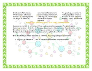 Si selecciona Tabla manual,
Word insertará el texto de
marcador de posición y creará
una imagen de la tabla de

contenido. Las Tabla manual no
se actualizan automáticamente.
También puede personalizar el
aspecto de la tabla de
contenido.

Por ejemplo, puede cambiar la
fuente, especificar el número
de niveles de título que desea
mostrar y si debe incluir líneas
.

Cuando crea una tabla de contenido en Word, puede personalizar su aspecto. Por ejemplo, puede
Seleccionar el número de niveles de títulos que desea incluir y si desea insertar líneas de puntos entre las
Entradas y los números de página. También puede cambiar el formato del texto y Word lo conservará
Independientemente de cuántas veces usted actualice la tabla de contenido.
Si el documento ya incluye una tabla de contenido, haga lo siguiente para reemplazarla:
1. Haga clic en Referencias > Tabla de contenido > Personalizar tabla de contenido.

 