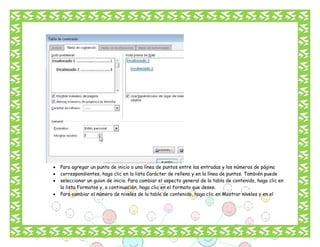 




Para agregar un punto de inicio o una línea de puntos entre las entradas y los números de página
correspondientes, haga clic en la lista Carácter de relleno y en la línea de puntos. También puede
seleccionar un guion de inicio. Para cambiar el aspecto general de la tabla de contenido, haga clic en
la lista Formatos y, a continuación, haga clic en el formato que desee.
Para cambiar el número de niveles de la tabla de contenido, haga clic en Mostrar niveles y en el

 
