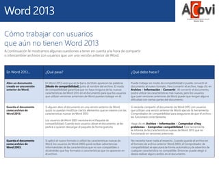 Cómo trabajar con usuarios
que aún no tienen Word 2013
A continuación le mostramos algunas cuestiones a tener en cuenta a la hora de compartir
o intercambiar archivos con usuarios que usn una versión anterior de Word.

En Word 2013...

¿Qué pasa?

¿Qué debo hacer?

Abre un documento
creado en una versión
anterior de Word.

En Word 2013 verá que en la barra de título aparecen las palabras
[Modo de compatibilidad] junto al nombre del archivo. El modo
de compatibilidad garantiza que no haya ninguna de las nuevas
características de Word 2013 en el documento para que los usuarios
que utilizan versiones anteriores de Word puedan trabajar en él.

Puede trabajar en modo de compatibilidad o puede convertir el
documento al nuevo formato. Para convertir el archivo, haga clic en
Archivo > Información > Convertir. Al convertir el documento,
podrá utilizar las características más nuevas, pero los usuarios
que usen versiones anteriores de Word puede que tengan alguna
dificultad con ciertas partes del documento.

Guarda el documento
como archivo de
Word 2013.

Si alguien abre el documento en una versión anterior de Word,
quizá no puedan modificar ciertos elementos que se crearon con las
características nuevas de Word 2013.

Si necesita compartir el documento de Word 2013 con usuarios
que utilizan una versión anterior de Word, ejecute la herramienta
Comprobador de compatibilidad para asegurarse de que el archivo
les funcionará correctamente.

Los usuarios de Word 2003 necesitarán el Paquete de
compatibilidad. Cuando esos usuarios abran el documento, se les
pedirá si quieren descargar el paquete de forma gratuita.

Guarda el documento
como archivo de
Word 2003.

Si aplicó el nuevo formato o utilizó las características nuevas de
Word, los usuarios de Word 2003 quizá reciban advertencias
informándoles de las características que no son compatibles o
diciéndoles que hay formatos o características que no aparecen en
el archivo.

Haga clic en Archivo > Información > Comprobar si hay
problemas > Comprobar compatibilidad. Esta herramienta
le informa de las características nuevas de Word 2013 que no
funcionarán en versiones anteriores.
No necesita hacer nada al respecto. Cuando guarda el archivo en
el formato de archivo anterior Word 2003, el Comprobador de
compatibilidad se ejecutará de forma automática y le advertirá de
cualquier característica no compatible. Entonces puede elegir si
desea realizar algún cambio en el documento.

 