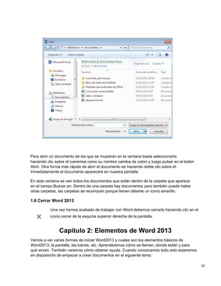 10
Para abrir un documento de los que se muestran en la ventana basta seleccionarlo
haciendo clic sobre él (veremos como su nombre cambia de color) y luego pulsar en el botón
Abrir. Otra forma más rápida de abrir el documento es haciendo doble clic sobre él.
Inmediatamente el documento aparecerá en nuestra pantalla.
En esta ventana se ven todos los documentos que están dentro de la carpeta que aparece
en el campo Buscar en: Dentro de una carpeta hay documentos pero también puede haber
otras carpetas, las carpetas se reconocen porque tienen delante un icono amarillo.
1.6 Cerrar Word 2013
Una vez hemos acabado de trabajar con Word debemos cerrarlo haciendo clic en el
icono cerrar de la esquina superior derecha de la pantalla.
Capítulo 2: Elementos de Word 2013
Vamos a ver varias formas de iniciar Word2013 y cuales son los elementos básicos de
Word2013, la pantalla, las barras, etc. Aprenderemos cómo se llaman, donde están y para
qué sirven. También veremos cómo obtener ayuda. Cuando conozcamos todo esto estaremos
en disposición de empezar a crear documentos en el siguiente tema.
 