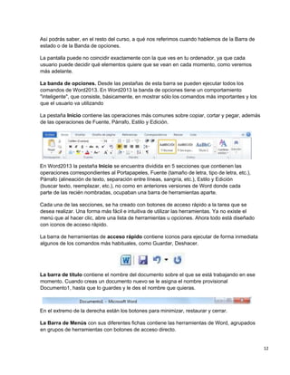 12
Así podrás saber, en el resto del curso, a qué nos referimos cuando hablemos de la Barra de
estado o de la Banda de opciones.
La pantalla puede no coincidir exactamente con la que ves en tu ordenador, ya que cada
usuario puede decidir qué elementos quiere que se vean en cada momento, como veremos
más adelante.
La banda de opciones. Desde las pestañas de esta barra se pueden ejecutar todos los
comandos de Word2013. En Word2013 la banda de opciones tiene un comportamiento
"inteligente", que consiste, básicamente, en mostrar sólo los comandos más importantes y los
que el usuario va utilizando
La pestaña Inicio contiene las operaciones más comunes sobre copiar, cortar y pegar, además
de las operaciones de Fuente, Párrafo, Estilo y Edición.
En Word2013 la pestaña Inicio se encuentra dividida en 5 secciones que contienen las
operaciones correspondientes al Portapapeles, Fuente (tamaño de letra, tipo de letra, etc.),
Párrafo (alineación de texto, separación entre líneas, sangría, etc.), Estilo y Edición
(buscar texto, reemplazar, etc.), no como en anteriores versiones de Word donde cada
parte de las recién nombradas, ocupaban una barra de herramientas aparte.
Cada una de las secciones, se ha creado con botones de acceso rápido a la tarea que se
desea realizar. Una forma más fácil e intuitiva de utilizar las herramientas. Ya no existe el
menú que al hacer clic, abre una lista de herramientas u opciones. Ahora todo está diseñado
con iconos de acceso rápido.
La barra de herramientas de acceso rápido contiene iconos para ejecutar de forma inmediata
algunos de los comandos más habituales, como Guardar, Deshacer.
La barra de título contiene el nombre del documento sobre el que se está trabajando en ese
momento. Cuando creas un documento nuevo se le asigna el nombre provisional
Documento1, hasta que lo guardes y le des el nombre que quieras.
En el extremo de la derecha están los botones para minimizar, restaurar y cerrar.
La Barra de Menús con sus diferentes fichas contiene las herramientas de Word, agrupados
en grupos de herramientas con botones de acceso directo.
 