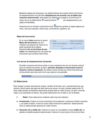 16
Mediante objetos de búsqueda. Las dobles flechas de la parte inferior de la barra
de desplazamiento nos permiten desplazarnos de acuerdo con el objeto que
hayamos seleccionado, este objeto por defecto es la página, de forma que al
hacer clic en la doble flecha superior/inferior nos desplazaremos una
página arriba/abajo.
Haciendo clic en el botón central del círculo podemos cambiar el objeto página por
otros, como por ejemplo, notas al pie, comentarios, palabras, etc.
•Mapa del documento.
En el menú Vista tenemos la opción
Mapa del documento que nos
muestra una especie de índice en la
parte izquierda de la página.
Haciendo clic en las líneas de ese
índice nos desplazaremos a la parte del
documento que contiene dicha línea.
•Las barras de desplazamiento horizontal.
Permiten movernos de forma similar a como acabamos de ver con la barra vertical
pero en sentido horizontal, es decir, permiten desplazar el documento hacia la
derecha y hacia la izquierda. Se utilizan menos porque es menos frecuente que
el documento sea más ancho de lo que cabe en una pantalla.
3.2 Seleccionar
Para realizar muchas operaciones (copiar, cambiar el formato, etc.), previamente hay que
decirle a Word sobre qué parte de texto tiene que actuar, en esto consiste seleccionar. El
texto seleccionado se identifica claramente porque esta en vídeo inverso, es decir, el fondo
negro y los caracteres en blanco. Se puede seleccionar con el ratón y con el teclado.
Ratón. Para seleccionar mediante ratón hay dos métodos:
a) Arrastrando. Colocar el cursor al principio de la selección, presionar el botón izquierdo
y, sin soltar el botón, mover el cursor hasta el final de la selección. Observaremos
cómo lo seleccionado aparece en vídeo inverso.
b) Haciendo clic y doble clic. Colocar el cursor en una palabra y hacer doble clic, la
palabra completa quedará seleccionada. Colocar el cursor justo al inicio de la línea,
 