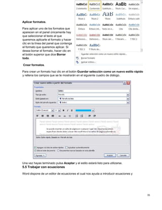 35
Aplicar formatos.
Para aplicar uno de los formatos que
aparecen en el panel únicamente hay
que seleccionar el texto al que
queremos aplicarle el formato y hacer
clic en la línea del panel que contenga
el formato que queremos aplicar. Si
desea borrar el formato, hacer clic en
el botón superior que dice Borrar
todo.
Crear formatos.
Para crear un formato haz clic en el botón Guardar selección como un nuevo estilo rápido
y rellena los campos que se te mostrarán en el siguiente cuadro de diálogo.
Una vez hayas terminado pulsa Aceptar y el estilo estará listo para utilizarse.
5.5 Trabajar con ecuaciones
Word dispone de un editor de ecuaciones el cual nos ayuda a introducir ecuaciones y
 