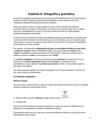 37
Capítulo 6: Ortografía y gramática
La revisión ortográfica y gramatical es otra de las grandes aportaciones de los procesadores
de texto. Word2013 dispone de potentes herramientas en este campo que han sido
mejoradas notablemente desde las primeras versiones.
Evitar que hayan errores en nuestros textos es ahora mucho más fácil. No obstante
conviene saber que revisar un documento y que Word no encuentre ningún error no quiere
decir que, necesariamente, sea así. Ya que hay errores que Word no puede detectar
puesto que dependen del contexto.
La forma que tiene Word para detectar las palabras erróneas es comprobar si las palabras de
nuestro documento existen en el diccionario que lleva incorporado, junto con algunas reglas
gramaticales. Lo que no es capaz de hacer Word, por el momento, es discernir el significado
de las palabras en cada contexto.
Por ejemplo, si escribimos La bibliografía del gran escritor Miguel Delibes es muy basta
y ¡Vasta ya de gritar!. Word no detectará ningún error puesto que tanto "basta" como
"vasta" son palabras correctas que existen en el diccionario, aunque en el primer caso la
palabra correcta es "vasta" y en el segundo caso "basta".
La revisión ortográfica consiste en comprobar que las palabras de nuestro texto no son
erróneas y la revisión gramatical trata de que las frases no contengan errores
gramaticales como por ejemplo "Los libros son buenas"; donde no concuerdan el genero
del sujeto y del adjetivo.
Con Word podemos realizar una revisión ortográfica o una revisión gramatical o ambas a la
vez, como veremos a continuación.
6.1 Revisión ortográfica
Revisar al final
Una vez hemos introducido todo o parte de nuestro documento y queremos revisar la ortografía
podemos hacerlo de una de estas formas:
1.- Haciendo clic en el menú Revisar y luego sobre el icono
2.- Pulsando F7.
Word comenzará a efectuar la revisión ortográfica y cuando encuentre un posible error se
detendrá y nos mostrará una ventana informándonos de ello.
Dependiendo del tipo de error que haya encontrado deberemos realizar una de las acciones
disponibles en esta ventana.
 