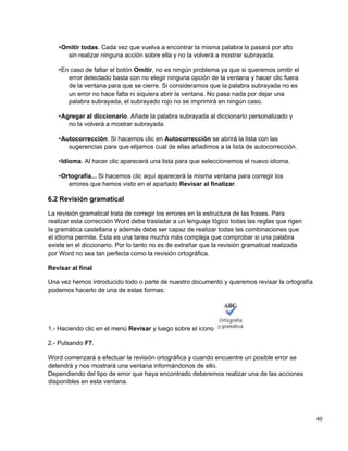 40
•Omitir todas. Cada vez que vuelva a encontrar la misma palabra la pasará por alto
sin realizar ninguna acción sobre ella y no la volverá a mostrar subrayada.
•En caso de faltar el botón Omitir, no es ningún problema ya que si queremos omitir el
error detectado basta con no elegir ninguna opción de la ventana y hacer clic fuera
de la ventana para que se cierre. Si consideramos que la palabra subrayada no es
un error no hace falta ni siquiera abrir la ventana. No pasa nada por dejar una
palabra subrayada, el subrayado rojo no se imprimirá en ningún caso.
•Agregar al diccionario. Añade la palabra subrayada al diccionario personalizado y
no la volverá a mostrar subrayada.
•Autocorrección. Si hacemos clic en Autocorrección se abrirá la lista con las
sugerencias para que elijamos cual de ellas añadimos a la lista de autocorrección.
•Idioma. Al hacer clic aparecerá una lista para que seleccionemos el nuevo idioma.
•Ortografía... Si hacemos clic aquí aparecerá la misma ventana para corregir los
errores que hemos visto en el apartado Revisar al finalizar.
6.2 Revisión gramatical
La revisión gramatical trata de corregir los errores en la estructura de las frases. Para
realizar esta corrección Word debe trasladar a un lenguaje lógico todas las reglas que rigen
la gramática castellana y además debe ser capaz de realizar todas las combinaciones que
el idioma permite. Esta es una tarea mucho más compleja que comprobar si una palabra
existe en el diccionario. Por lo tanto no es de extrañar que la revisión gramatical realizada
por Word no sea tan perfecta como la revisión ortográfica.
Revisar al final
Una vez hemos introducido todo o parte de nuestro documento y queremos revisar la ortografía
podemos hacerlo de una de estas formas:
1.- Haciendo clic en el menú Revisar y luego sobre el icono
2.- Pulsando F7.
Word comenzará a efectuar la revisión ortográfica y cuando encuentre un posible error se
detendrá y nos mostrará una ventana informándonos de ello.
Dependiendo del tipo de error que haya encontrado deberemos realizar una de las acciones
disponibles en esta ventana.
 
