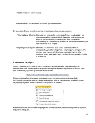 47
•Insertar imágenes prediseñadas.
•Inserta la fecha y/o la hora en el formato que se seleccione.
En la pestaña Diseño también encontraremos el siguiente grupo de opciones:
•Primera página diferente. Si marcamos esta casilla podemos definir un encabezado y pie
diferente para la primera página. Esta opción está pensada por
ejemplo, para cuando la primera página es la portada del
documento y no conviene que aparezca el mismo encabezado o pie
con el número de la página.
•Páginas pares e impares diferentes. Si marcamos esta casilla podemos definir un
encabezado y pie diferente para las páginas pares e impares. Por
ejemplo para imprimir el número de página se imprime a la
izquierda en las páginas impares y en las páginas pares imprimirlo
a la derecha.
7.3 Números de página
Cuando creamos un documento, Word numera correlativamente las páginas para poder
referenciarlas, ese número es el que aparece en la parte izquierda de la barra de estado, pero
este número de página no aparece en el documento
Si queremos que los números de página aparezcan en nuestro documento cuando lo
imprimamos deberemos insertarlos desde la pestaña Insertar, desplegando la opción Número
de página y eligiendo dónde queremos que aparezca el número.
Al seleccionar una ubicación se despliega una lista de formatos prediseñados para que elijamos
el que más nos guste.
 