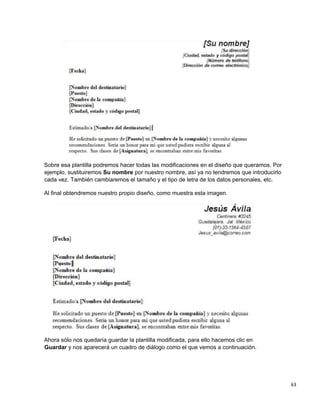 63
Sobre esa plantilla podremos hacer todas las modificaciones en el diseño que queramos. Por
ejemplo, sustituiremos Su nombre por nuestro nombre, así ya no tendremos que introducirlo
cada vez. También cambiaremos el tamaño y el tipo de letra de los datos personales, etc.
Al final obtendremos nuestro propio diseño, como muestra esta imagen.
Ahora sólo nos quedaría guardar la plantilla modificada, para ello hacemos clic en
Guardar y nos aparecerá un cuadro de diálogo como el que vemos a continuación.
 