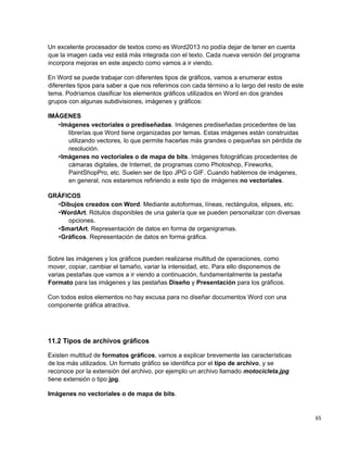 65
Un excelente procesador de textos como es Word2013 no podía dejar de tener en cuenta
que la imagen cada vez está más integrada con el texto. Cada nueva versión del programa
incorpora mejoras en este aspecto como vamos a ir viendo.
En Word se puede trabajar con diferentes tipos de gráficos, vamos a enumerar estos
diferentes tipos para saber a que nos referimos con cada término a lo largo del resto de este
tema. Podríamos clasificar los elementos gráficos utilizados en Word en dos grandes
grupos con algunas subdivisiones, imágenes y gráficos:
IMÁGENES
•Imágenes vectoriales o prediseñadas. Imágenes prediseñadas procedentes de las
librerías que Word tiene organizadas por temas. Estas imágenes están construidas
utilizando vectores, lo que permite hacerlas más grandes o pequeñas sin pérdida de
resolución.
•Imágenes no vectoriales o de mapa de bits. Imágenes fotográficas procedentes de
cámaras digitales, de Internet, de programas como Photoshop, Fireworks,
PaintShopPro, etc. Suelen ser de tipo JPG o GIF. Cuando hablemos de imágenes,
en general, nos estaremos refiriendo a este tipo de imágenes no vectoriales.
GRÁFICOS
•Dibujos creados con Word. Mediante autoformas, líneas, rectángulos, elipses, etc.
•WordArt. Rótulos disponibles de una galería que se pueden personalizar con diversas
opciones.
•SmartArt. Representación de datos en forma de organigramas.
•Gráficos. Representación de datos en forma gráfica.
Sobre las imágenes y los gráficos pueden realizarse multitud de operaciones, como
mover, copiar, cambiar el tamaño, variar la intensidad, etc. Para ello disponemos de
varias pestañas que vamos a ir viendo a continuación, fundamentalmente la pestaña
Formato para las imágenes y las pestañas Diseño y Presentación para los gráficos.
Con todos estos elementos no hay excusa para no diseñar documentos Word con una
componente gráfica atractiva.
11.2 Tipos de archivos gráficos
Existen multitud de formatos gráficos, vamos a explicar brevemente las características
de los más utilizados. Un formato gráfico se identifica por el tipo de archivo, y se
reconoce por la extensión del archivo, por ejemplo un archivo llamado motocicleta.jpg
tiene extensión o tipo jpg.
Imágenes no vectoriales o de mapa de bits.
 