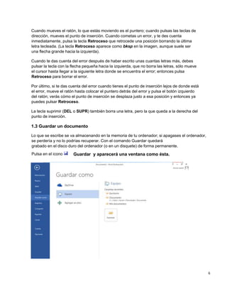 6
Cuando mueves el ratón, lo que estás moviendo es el puntero; cuando pulsas las teclas de
dirección, mueves el punto de inserción. Cuando cometas un error, y te des cuenta
inmediatamente, pulsa la tecla Retroceso que retrocede una posición borrando la última
letra tecleada. (La tecla Retroceso aparece como bksp en la imagen, aunque suele ser
una flecha grande hacia la izquierda).
Cuando te das cuenta del error después de haber escrito unas cuantas letras más, debes
pulsar la tecla con la flecha pequeña hacia la izquierda, que no borra las letras, sólo mueve
el cursor hasta llegar a la siguiente letra donde se encuentra el error; entonces pulsa
Retroceso para borrar el error.
Por último, si te das cuenta del error cuando tienes el punto de inserción lejos de donde está
el error, mueve el ratón hasta colocar el puntero detrás del error y pulsa el botón izquierdo
del ratón; verás cómo el punto de inserción se desplaza justo a esa posición y entonces ya
puedes pulsar Retroceso.
La tecla suprimir (DEL o SUPR) también borra una letra, pero la que queda a la derecha del
punto de inserción.
1.3 Guardar un documento
Lo que se escribe se va almacenando en la memoria de tu ordenador; si apagases el ordenador,
se perdería y no lo podrías recuperar. Con el comando Guardar quedará
grabado en el disco duro del ordenador (o en un disquete) de forma permanente.
Pulsa en el icono Guardar y aparecerá una ventana como ésta.
 