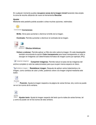 69
En cualquier momento puedes recuperar zonas de la imagen inicial haciendo más amplia
la zona de recorte utilizando de nuevo la herramienta Recortar.
Ajustar
Mediante esta pestaña podrás acceder a otras muchas opciones, veámoslas:
Correciones:
•Brillo. Sirve para aumentar o disminuir el brillo de la imagen.
•Contraste. Permite aumentar o disminuir el contraste de la imagen.
Efectos Artísticos:
•Volver a colorear. Permite aplicar un filtro de color sobre la imagen. En este desplegable
también encontrarás la opción Color transparente para hacer transparente un color a
escoger en imágenes con determinados formatos de imagen (como por ejemplo JPG).
Comprimir imágenes. Permite reducir el peso de las imágenes del
archivo completo (o solo las seleccionadas) para que ocupen menos espacio en disco.
Restablecer imagen. Después de aplicar varios tratamientos a la
imagen, como cambios de color y brillo, podemos volver a la imagen original mediante este
botón.
Posición. Ajusta la imagen respecto a la página de varias formas, tal y como se puede
ver en los iconos de la ventana.
Ajustar texto: Ajusta la imagen respecto del texto que la rodea de varias formas, tal
y como se puede ver en los iconos de esta ventana.
 