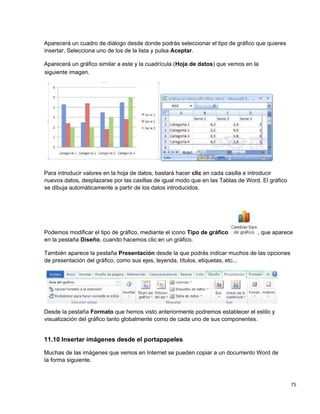 75
Aparecerá un cuadro de diálogo desde donde podrás seleccionar el tipo de gráfico que quieres
insertar. Selecciona uno de los de la lista y pulsa Aceptar.
Aparecerá un gráfico similar a este y la cuadrícula (Hoja de datos) que vemos en la
Para introducir valores en la hoja de datos, bastará hacer clic en cada casilla e introducir
nuevos datos, desplazarse por las casillas de igual modo que en las Tablas de Word. El gráfico
se dibuja automáticamente a partir de los datos introducidos.
Podemos modificar el tipo de gráfico, mediante el icono Tipo de gráfico , que aparece
en la pestaña Diseño, cuando hacemos clic en un gráfico.
También aparece la pestaña Presentación desde la que podrás indicar muchos de las opciones
de presentación del gráfico, como sus ejes, leyenda, títulos, etiquetas, etc...
Desde la pestaña Formato que hemos visto anteriormente podremos establecer el estilo y
visualización del gráfico tanto globalmente como de cada uno de sus componentes.
11.10 Insertar imágenes desde el portapapeles
Muchas de las imágenes que vemos en Internet se pueden copiar a un documento Word de
la forma siguiente.
siguiente imagen.
 