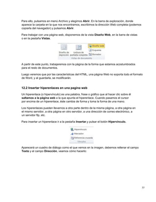 77
Para ello, pulsamos en menú Archivo y elegimos Abrir. En la barra de exploración, donde
aparece la carpeta en la que nos encontramos, escribimos la dirección Web completa (podemos
copiarla del navegador) y pulsamos Abrir.
Para trabajar con una página web, disponemos de la vista Diseño Web, en la barra de vistas
o en la pestaña Vistas.
A partir de este punto, trabajaremos con la página de la forma que estamos acostumbrados
para el resto de documentos.
Luego veremos que por las características del HTML, una página Web no soporta todo el formato
de Word, y al guardarla, se modificarán.
12.2 Insertar hiperenlaces en una pagina web
Un hiperenlace (o hipervínculo) es una palabra, frase o gráfico que al hacer clic sobre él
saltamos a la página web a la que apunta el hiperenlace. Cuando pasamos el cursor
por encima de un hiperenlace, éste cambia de forma y toma la forma de una mano.
Los hiperenlaces pueden llevarnos a otra parte dentro de la misma página, a otra página en
el mismo servidor, a otra página en otro servidor, a una dirección de correo electrónico, a
un servidor ftp, etc.
Para insertar un hiperenlace ir a la pestaña Insertar,y pulsar el botón Hipervínculo.
Aparecerá un cuadro de diálogo como el que vemos en la imagen, debemos rellenar el campo
Texto y el campo Dirección, veamos cómo hacerlo:
 