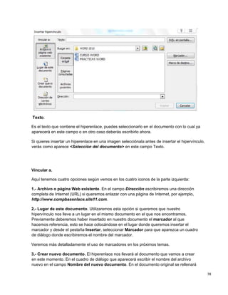 78
Texto.
Es el texto que contiene el hiperenlace, puedes seleccionarlo en el documento con lo cual ya
aparecerá en este campo o en otro caso deberás escribirlo ahora.
Si quieres insertar un hiperenlace en una imagen selecciónala antes de insertar el hipervínculo,
verás como aparece <Selección del documento> en este campo Texto.
Vincular a.
Aquí tenemos cuatro opciones según vemos en los cuatro iconos de la parte izquierda:
1.- Archivo o página Web existente. En el campo Dirección escribiremos una dirección
completa de Internet (URL) si queremos enlazar con una página de Internet, por ejemplo,
http://www.compbasenlace.site11.com.
2.- Lugar de este documento. Utilizaremos esta opción si queremos que nuestro
hipervínculo nos lleve a un lugar en el mismo documento en el que nos encontramos.
Previamente deberemos haber insertado en nuestro documento el marcador al que
hacemos referencia, esto se hace colocándose en el lugar donde queremos insertar el
marcador y desde el pestaña Insertar, seleccionar Marcador para que aparezca un cuadro
de diálogo donde escribiremos el nombre del marcador.
Veremos más detalladamente el uso de marcadores en los próximos temas.
3.- Crear nuevo documento. El hiperenlace nos llevará al documento que vamos a crear
en este momento. En el cuadro de diálogo que aparecerá escribir el nombre del archivo
nuevo en el campo Nombre del nuevo documento. En el documento original se rellenará
 