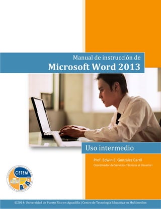 Prof. Edwin E. González Carril
Coordinador de Servicios Técnicos al Usuario I
©2014: Universidad de Puerto Rico en Aguadilla | Centro de Tecnología Educativa en Multimedios
Manual de instrucción de
Microsoft Word 2013
Uso intermedio
 