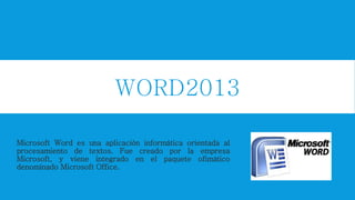 WORD2013
Microsoft Word es una aplicación informática orientada al
procesamiento de textos. Fue creado por la empresa
Microsoft, y viene integrado en el paquete ofimático
denominado Microsoft Office.
 