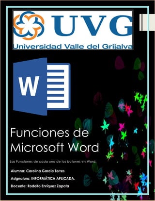 Funciones de
Microsoft Word
Las Funciones de cada uno de los botones en Word.
Alumna: Carolina García Torres
Asignatura: INFORMÁTICA APLICADA.
Docente: Rodolfo Enríquez Zapata
 