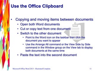 Use the Office Clipboard
• Copying and moving items between documents
• Open both Word documents
• Cut or copy text from one document
• Switch to the other document
• Point to the Word icon on the taskbar then click the
document you want to appear
• Use the Arrange All command or the View Side by Side
command in the Window group on the View tab to display
both documents at the same time
• Paste the text into the second document
11Microsoft Office Word 2013 - Illustrated Complete
 