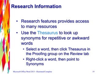 Research Information
• Research features provides access
to many resources
• Use the Thesaurus to look up
synonyms for repetitive or awkward
words
• Select a word, then click Thesaurus in
the Proofing group on the Review tab
• Right-click a word, then point to
Synonyms
19Microsoft Office Word 2013 - Illustrated Complete
 